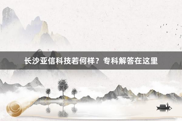 长沙亚信科技若何样？专科解答在这里